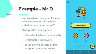 Example - Mr D
‣ Ever wondered why your location
can’t be changed after you’ve
added items to your basket?
‣ Changes the delivery cost
‣ Complex backend functionality
‣ Undesirable for drivers
‣ Takes drivers outside of their
assigned operating zones
 