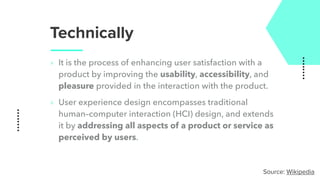 Technically
‣ It is the process of enhancing user satisfaction with a
product by improving the usability, accessibility, and
pleasure provided in the interaction with the product.
‣ User experience design encompasses traditional
human–computer interaction (HCI) design, and extends
it by addressing all aspects of a product or service as
perceived by users.
Source: Wikipedia
 