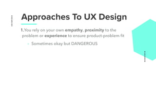 Approaches To UX Design
1.You rely on your own empathy, proximity to the
problem or experience to ensure product-problem ﬁt
‣ Sometimes okay but DANGEROUS
 