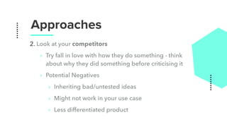 Approaches
2. Look at your competitors
‣ Try fall in love with how they do something - think
about why they did something before criticising it
‣ Potential Negatives
‣ Inheriting bad/untested ideas
‣ Might not work in your use case
‣ Less differentiated product
 