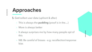 Approaches
5. Get/collect user data (upfront & after)
‣ This is always the pudding (proof is in the…)
‣ More is always better
‣ It always surprises me by how many people opt of
this
‣ NB: Be careful of biases - e.g. recollection/response
bias
 