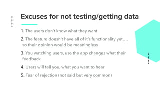 Excuses for not testing/getting data
1. The users don’t know what they want
2. The feature doesn’t have all of it’s functionality yet….
so their opinion would be meaningless
3. You watching users, use the app changes what their
feedback
4. Users will tell you, what you want to hear
5. Fear of rejection (not said but very common)
 
