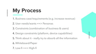 My Process
1. Business case/requirements (e.g. increase revenue)
2. User needs/wants ==> Personas
3. Constraints (combination of business & users)
4. Design constraints (platform, device capabilities)
5. Think about it - really try to absorb all the information
6. Whiteboard/Paper
7. Low-ﬁ ==> High-ﬁ
 