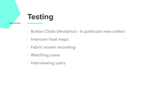 ‣ Button Clicks (Analytics) - In particular new orders
‣ Intercom heat maps
‣ Fabric screen recording
‣ Watching users
‣ Interviewing users
Testing
 