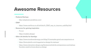 Awesome Resources
‣ Products/Startups
‣ http://playbook.samaltman.com/
‣ CRAP
‣ https://www.userfocus.co.uk/articles/A_CRAP_way_to_improve_usability.html
‣ Resources for gaining inspiration
‣ Pinrest
‣ https://mobbin.design/
‣ Other UX Articles for StartUps
‣ https://www.tronebrandenergy.com/blog/10-examples-good-user-experience-ux
‣ https://factoryberlin.com/magazine/ux-design-for-startups/
‣ https://www.interaction-design.org/literature/article/do-entrepreneurs-and-startup-
founders-need-to-know-about-ux-design
 