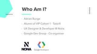 Who Am I?
‣ Adrian Bunge
‣ Alumni of VIP Cohort 1 - TutorX
‣ UX Designer & Developer @ Nona
‣ Google Dev Group - Co-organiser
 