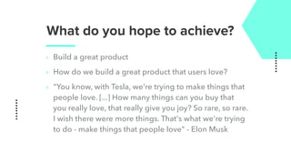 What do you hope to achieve?
‣ Build a great product
‣ How do we build a great product that users love?
‣ "You know, with Tesla, we're trying to make things that
people love. [...] How many things can you buy that
you really love, that really give you joy? So rare, so rare.
I wish there were more things. That's what we're trying
to do - make things that people love" - Elon Musk
 