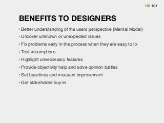 UX 101

BENEFITS TO DESIGNERS
Better understanding of the users perspective (Mental Model)
Uncover unknown or unexpected issues
Fix problems early in the process when they are easy to ﬁx
Test assumptions
Highlight unnecessary features
Provide objectivity help and solve opinion battles
Set baselines and measure improvement
Get stakeholder buy-in

 