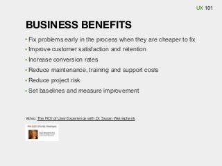 UX 101

BUSINESS BENEFITS
Fix problems early in the process when they are cheaper to ﬁx
Improve customer satisfaction and retention
Increase conversion rates
Reduce maintenance, training and support costs
Reduce project risk
Set baselines and measure improvement

Video: The ROI of User Experience with Dr. Susan Weinschenk

 