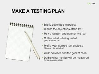 UX 101

MAKE A TESTING PLAN
Brieﬂy describe the project
Outline the objectives of the test
Pick a location and date for the test
Outline what is being tested
(version or section)

Proﬁle your desired test subjects
(Screener for recruiting)

Write activities and the goal of each
Deﬁne what metrics will be measured
(times, success rates)

 