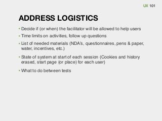 UX 101

ADDRESS LOGISTICS
Decide if (or when) the facilitator will be allowed to help users
Time limits on activities, follow up questions
List of needed materials (NDA’s, questionnaires, pens & paper,
water, incentives, etc.)
State of system at start of each session (Cookies and history
erased, start page (or place) for each user)
What to do between tests

 