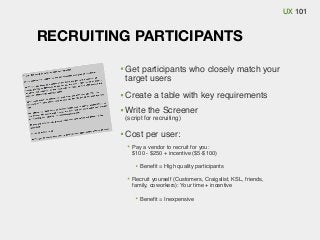 UX 101

RECRUITING PARTICIPANTS
Get participants who closely match your
target users
Create a table with key requirements
Write the Screener
(script for recruiting)

Cost per user:
Pay a vendor to recruit for you:
$100 - $250 + incentive ($5-$100)
Beneﬁt = High quality participants
Recruit yourself (Customers, Craigslist, KSL, friends,
family, coworkers): Your time + incentive
Beneﬁt = Inexpensive

 