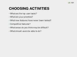 UX 101

CHOOSING ACTIVITIES
What are the top user tasks?
What are your priorities?
What new features have never been tested?
Competitive features?
What areas do you think may be difﬁcult?
What should users be able to do?

 