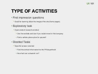 UX 101

TYPE OF ACTIVITIES
First impression questions
Good for learning about the image of the site (home pages)

Exploratory task
Open-ended/ research oriented
Use the website and see if you would invest in this company
Find a cellular phone plan for yourself

Directed Tasks
Speciﬁc/ answer oriented
Find the contact information for the PR department
How fast can a cheetah run?

 