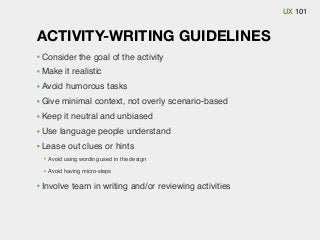 UX 101

ACTIVITY-WRITING GUIDELINES
Consider the goal of the activity
Make it realistic
Avoid humorous tasks
Give minimal context, not overly scenario-based
Keep it neutral and unbiased
Use language people understand
Lease out clues or hints
Avoid using wording used in the design
Avoid having micro-steps

Involve team in writing and/or reviewing activities

 