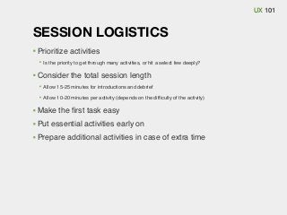 UX 101

SESSION LOGISTICS
Prioritize activities
Is the priority to get through many activities, or hit a select few deeply?

Consider the total session length
Allow 15-25 minutes for introductions and debrief
Allow 10-20 minutes per activity (depends on the difﬁculty of the activity)

Make the ﬁrst task easy
Put essential activities early on
Prepare additional activities in case of extra time

 