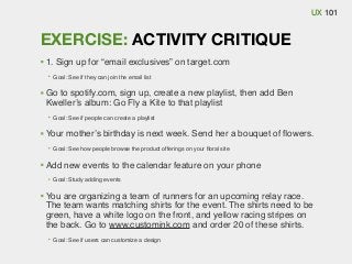 UX 101

EXERCISE: ACTIVITY CRITIQUE
1. Sign up for “email exclusives” on target.com
Goal: See if they can join the email list

Go to spotify.com, sign up, create a new playlist, then add Ben
Kweller’s album: Go Fly a Kite to that playlist
Goal: See if people can create a playlist

Your mother’s birthday is next week. Send her a bouquet of ﬂowers.
Goal: See how people browse the product offerings on your ﬂoral site

Add new events to the calendar feature on your phone
Goal: Study adding events

You are organizing a team of runners for an upcoming relay race.
The team wants matching shirts for the event. The shirts need to be
green, have a white logo on the front, and yellow racing stripes on
the back. Go to www.customink.com and order 20 of these shirts.
Goal: See if users can customize a design

 