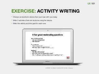 UX 101

EXERCISE: ACTIVITY WRITING
Choose an electronic device that you have with you today
Write 3 activities that can be done using the device
Write the activity and the goal for each one

ANDRES GLUSMAN & ANNA DEYOUNG @ Meetup

 