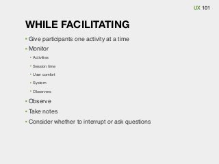 UX 101

WHILE FACILITATING
Give participants one activity at a time
Monitor
Activities
Session time
User comfort
System
Observers

Observe
Take notes
Consider whether to interrupt or ask questions

 