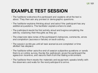 UX 101

EXAMPLE TEST SESSION
The facilitator welcomes the participant and explains what the test is
about. They then ask any pre-test or demographic questions.
The facilitator explains thinking aloud and asks if the participant has any
additional questions. The facilitator explains where to start.
The participant reads the ﬁrst activity aloud and begins completing the
activity, vocalizing their thoughts as they go.
The observers take notes of the participant’s behaviors, comments, errors
and completion (success or failure) on each activity.
The session continues until all task scenarios are completed or time
allotted has elapsed.
The facilitator either asks the end-of session subjective questions or sends
them to an online survey, thanks the participant, gives the participant the
agreed-on incentive, and escorts them from the testing environment.
The facilitator them resets the materials and equipment, speaks brieﬂy with
the observers and waits for the next participant to arrive.

 