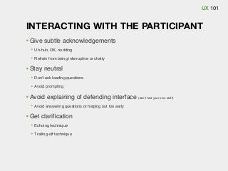 UX 101

INTERACTING WITH THE PARTICIPANT
Give subtle acknowledgements
Uh-huh, OK, nodding
Refrain from being interruptive or chatty

Stay neutral
Don’t ask leading questions
Avoid prompting

Avoid explaining of defending interface (don’t test your own stuff)
Avoid answering questions or helping out too early

Get clariﬁcation
Echoing technique
Trailing-off technique

 