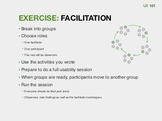 UX 101

EXERCISE: FACILITATION
Break into groups
Choose roles
One facilitator
One participant
The rest will be observers

Use the activities you wrote
Prepare to do a full usability session
When groups are ready, participants move to another group
Run the session
Everyone should do their part (role)
Observers: note ﬁndings as well as the facilitation techniques

 