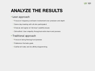 UX 101

ANALYZE THE RESULTS
Lean approach
Focus on frequency and team involvement over precision and depth
Same day meeting with all who participated
Discuss and agree on “obvious” usability issues
Side effect: User empathy throughout entire team and process

Traditional approach
Focus on being thorough and precise
Reference the tests goals
Gather all notes and do afﬁnity diagramming

 