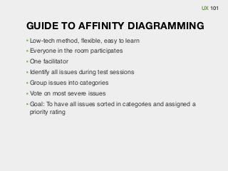 UX 101

GUIDE TO AFFINITY DIAGRAMMING
Low-tech method, ﬂexible, easy to learn
Everyone in the room participates
One facilitator
Identify all issues during test sessions
Group issues into categories
Vote on most severe issues
Goal: To have all issues sorted in categories and assigned a
priority rating

 