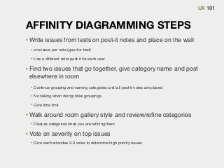 UX 101

AFFINITY DIAGRAMMING STEPS
Write issues from tests on post-it notes and place on the wall
one issue per note (good or bad)
Use a different color post-it for each user

Find two issues that go together, give category name and post
elsewhere in room
Continue grouping and naming categories until all post-it notes are placed
No talking when doing initial groupings
Give time limit

Walk around room gallery style and review/reﬁne categories
Discuss categories once you are reﬁning them

Vote on severity on top issues
Give each attendee 2-3 votes to determine high priority issues

 