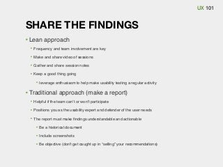 UX 101

SHARE THE FINDINGS
Lean approach
Frequency and team involvement are key
Make and share video of sessions
Gather and share session notes
Keep a good thing going
leverage enthusiasm to help make usability testing a regular activity

Traditional approach (make a report)
Helpful if the team can’t or won’t participate
Positions you as the usability expert and defender of the user needs
The report must make ﬁndings understandable and actionable
Be a historical document
Include screenshots
Be objective (don’t get caught up in “selling” your recommendations)

 