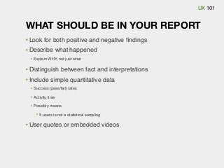 UX 101

WHAT SHOULD BE IN YOUR REPORT
Look for both positive and negative ﬁndings
Describe what happened
Explain WHY, not just what

Distinguish between fact and interpretations
Include simple quantitative data
Success (pass/fail) rates
Activity time
Possibly means
5 users is not a statistical sampling

User quotes or embedded videos

 
