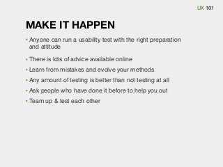 UX 101

MAKE IT HAPPEN
Anyone can run a usability test with the right preparation
and attitude
There is lots of advice available online
Learn from mistakes and evolve your methods
Any amount of testing is better than not testing at all
Ask people who have done it before to help you out
Team up & test each other

 