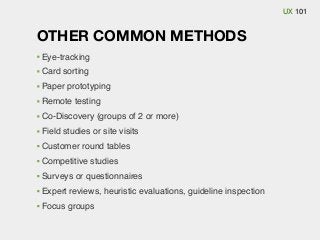 UX 101

OTHER COMMON METHODS
Eye-tracking
Card sorting
Paper prototyping
Remote testing
Co-Discovery (groups of 2 or more)
Field studies or site visits
Customer round tables
Competitive studies
Surveys or questionnaires
Expert reviews, heuristic evaluations, guideline inspection
Focus groups

 