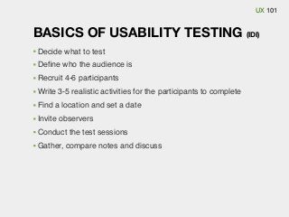 UX 101

BASICS OF USABILITY TESTING (IDI)
Decide what to test
Deﬁne who the audience is
Recruit 4-6 participants
Write 3-5 realistic activities for the participants to complete
Find a location and set a date
Invite observers
Conduct the test sessions
Gather, compare notes and discuss

 