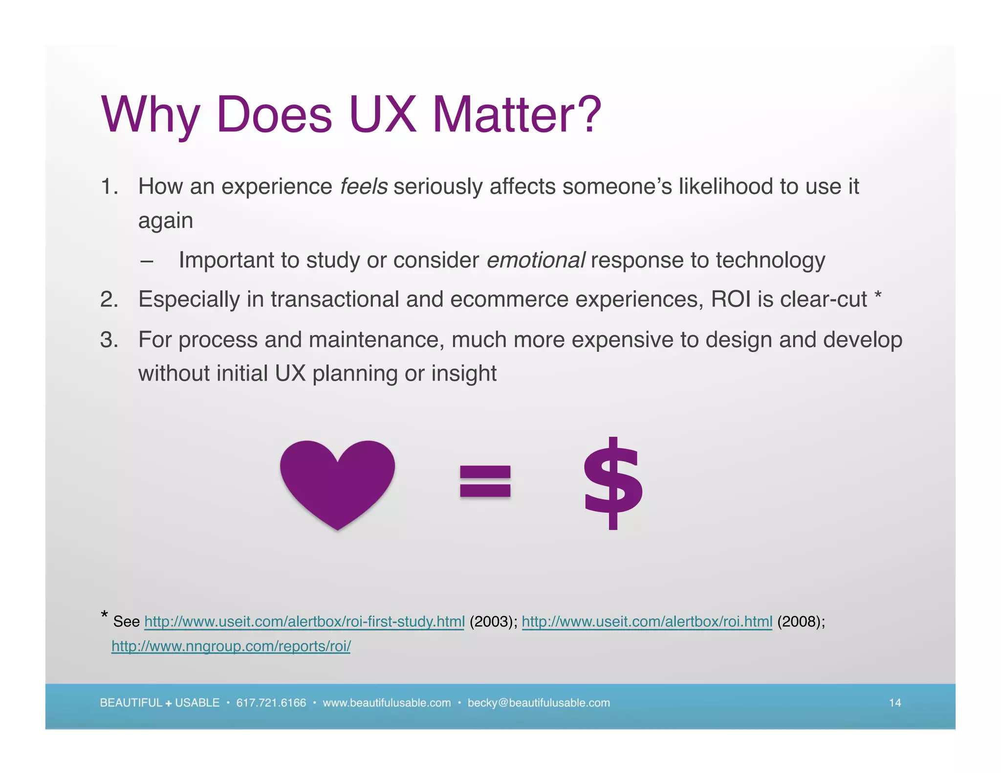 Why Does UX Matter?
1. How an experience feels seriously affects someone s likelihood to use it
   again
      –      Important to study or consider emotional response to technology
2. Especially in transactional and ecommerce experiences, ROI is clear-cut *
3. For process and maintenance, much more expensive to design and develop
   without initial UX planning or insight




                                                                                 $
* See http://www.useit.com/alertbox/roi-ﬁrst-study.html (2003); http://www.useit.com/alertbox/roi.html (2008);
 http://www.nngroup.com/reports/roi/


BEAUTIFUL + USABLE • 617.721.6166 • www.beautifulusable.com • becky@beautifulusable.com                          14
 