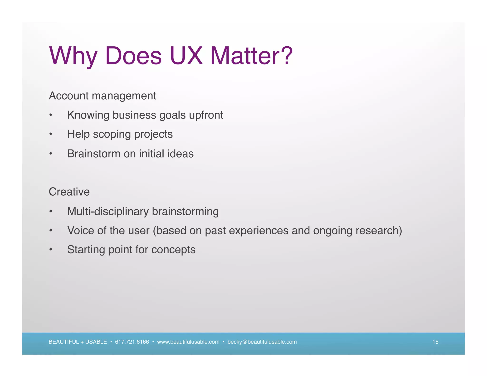 Why Does UX Matter?
Account management
•     Knowing business goals upfront
•     Help scoping projects
•     Brainstorm on initial ideas


Creative
•     Multi-disciplinary brainstorming
•     Voice of the user (based on past experiences and ongoing research)
•     Starting point for concepts




BEAUTIFUL + USABLE • 617.721.6166 • www.beautifulusable.com • becky@beautifulusable.com   15
 