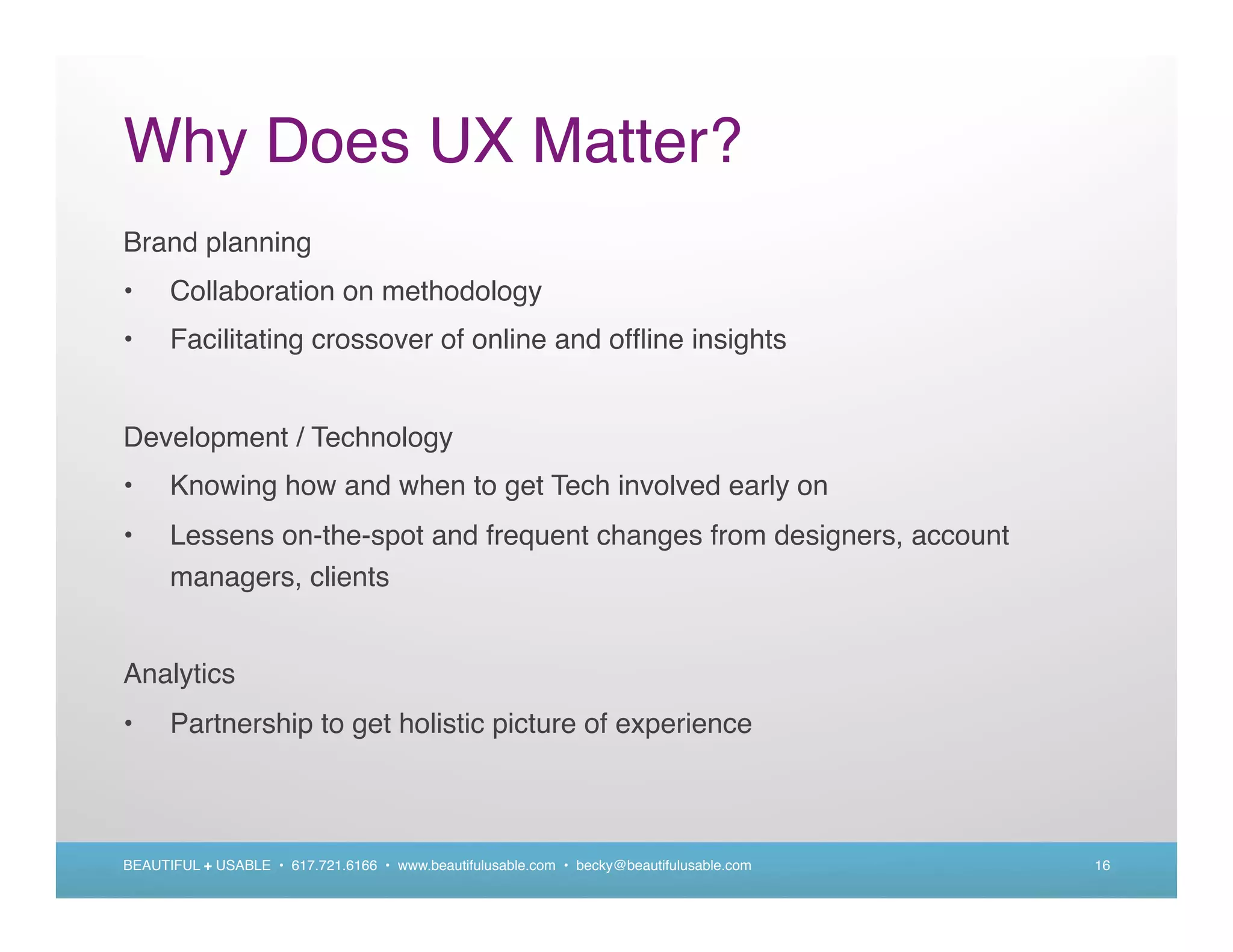 Why Does UX Matter?
Brand planning
•     Collaboration on methodology
•     Facilitating crossover of online and ofﬂine insights


Development / Technology
•     Knowing how and when to get Tech involved early on
•     Lessens on-the-spot and frequent changes from designers, account
      managers, clients


Analytics
•     Partnership to get holistic picture of experience



BEAUTIFUL + USABLE • 617.721.6166 • www.beautifulusable.com • becky@beautifulusable.com   16
 