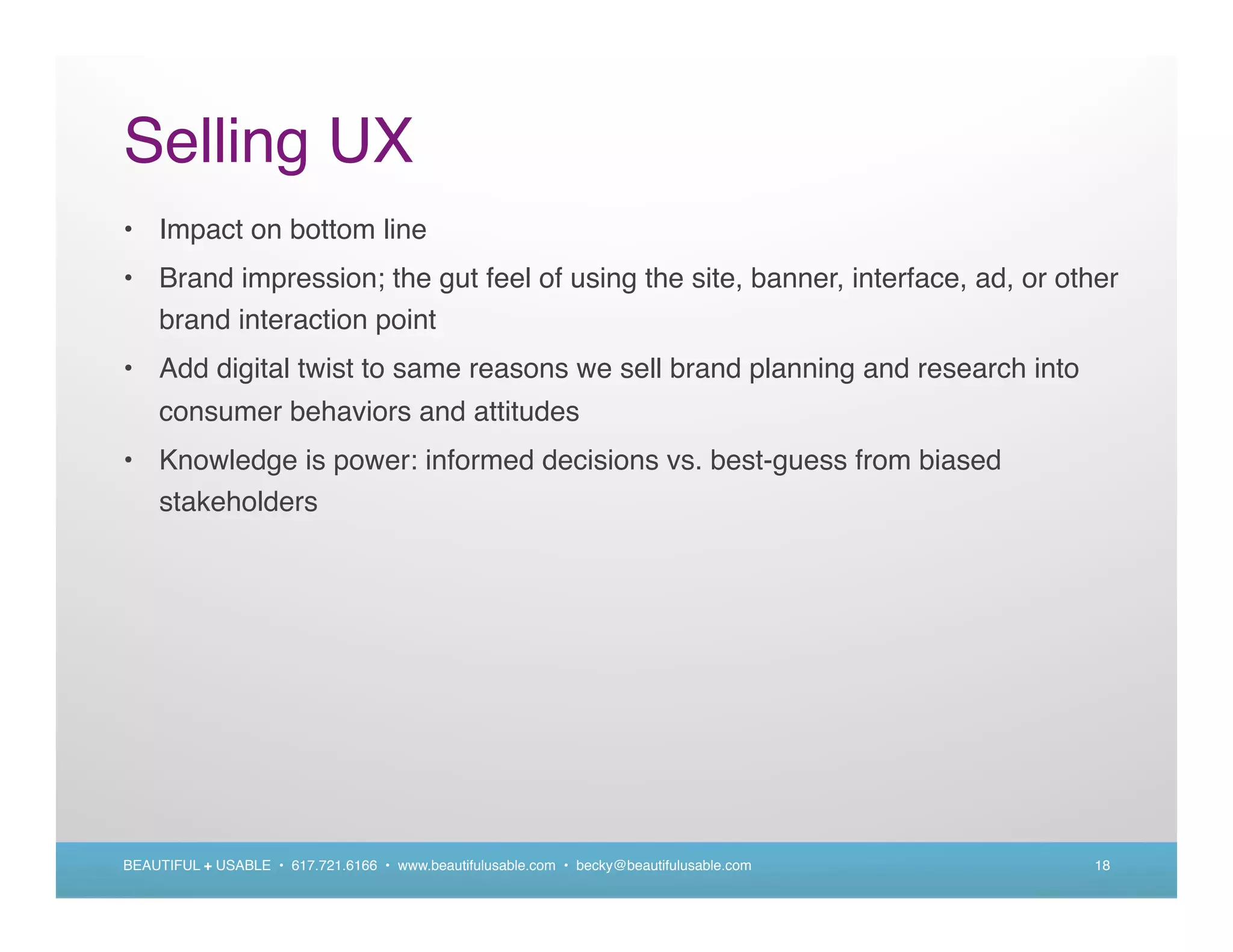 Selling UX
• Impact on bottom line
• Brand impression; the gut feel of using the site, banner, interface, ad, or other
  brand interaction point
• Add digital twist to same reasons we sell brand planning and research into
    consumer behaviors and attitudes
• Knowledge is power: informed decisions vs. best-guess from biased
  stakeholders




BEAUTIFUL + USABLE • 617.721.6166 • www.beautifulusable.com • becky@beautifulusable.com   18
 