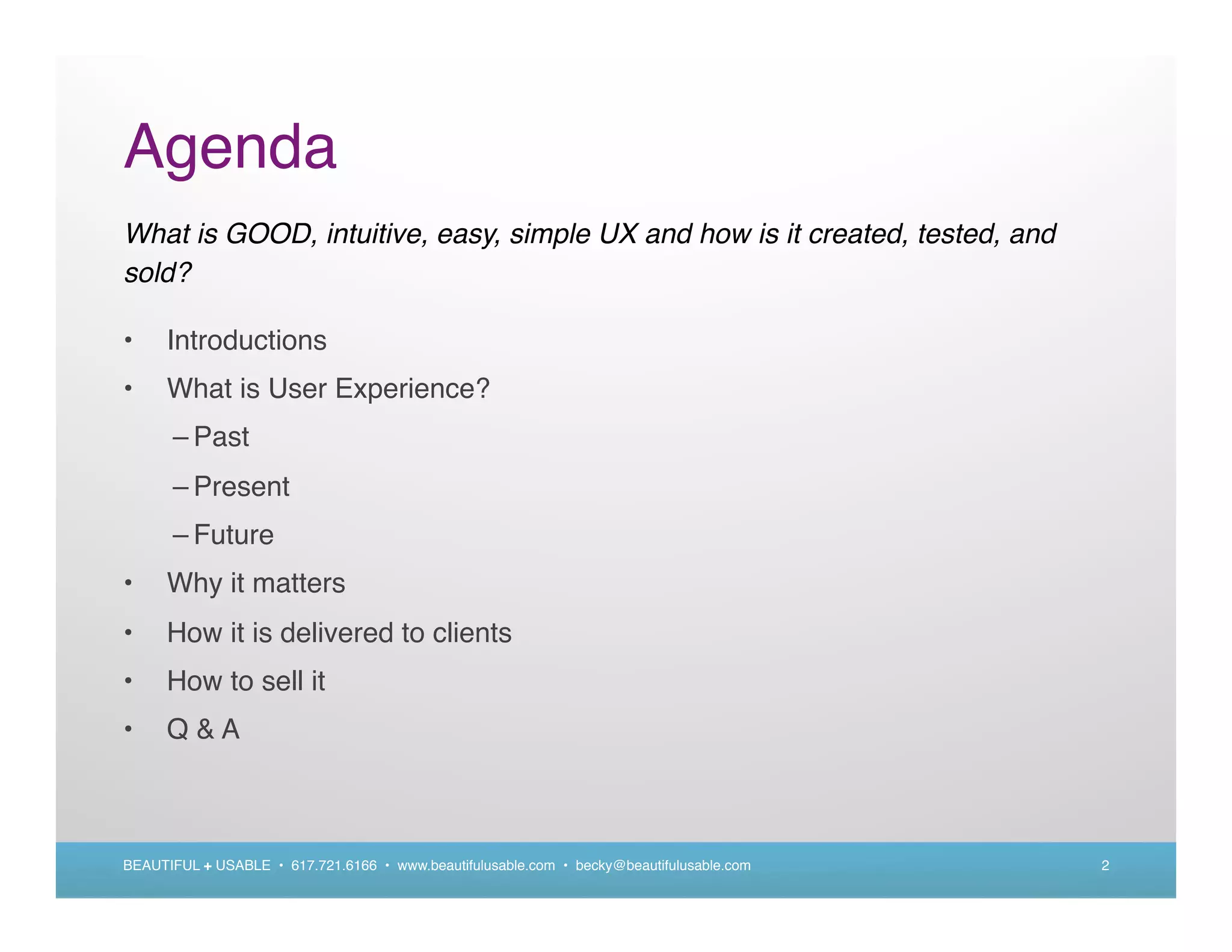 Agenda
What is GOOD, intuitive, easy, simple UX and how is it created, tested, and
sold?

•     Introductions
•     What is User Experience?
      – Past
      – Present
      – Future
•     Why it matters
•     How it is delivered to clients
•     How to sell it
•     Q&A



BEAUTIFUL + USABLE • 617.721.6166 • www.beautifulusable.com • becky@beautifulusable.com   2
 