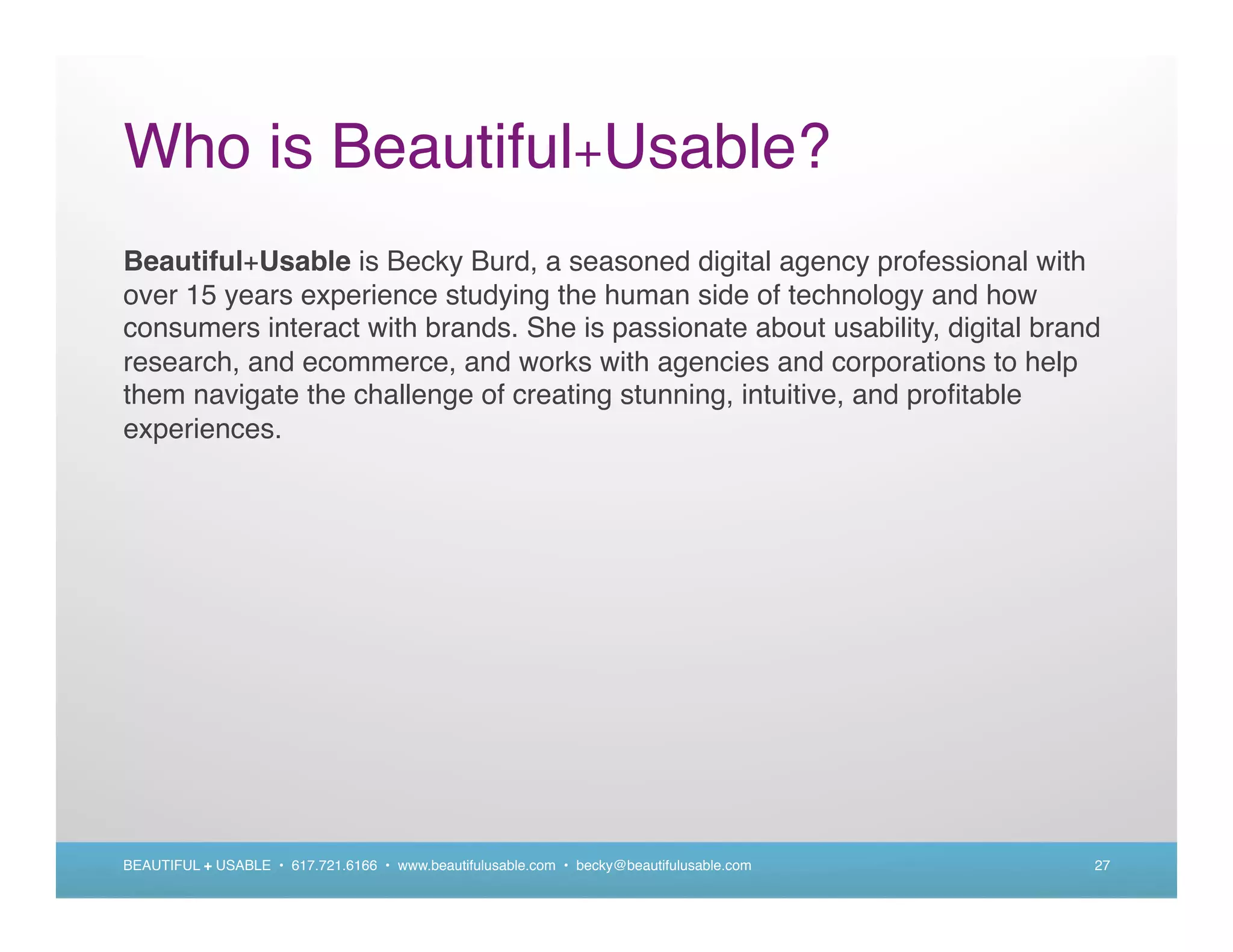 Who is Beautiful+Usable?
Beautiful+Usable is Becky Burd, a seasoned digital agency professional with
over 15 years experience studying the human side of technology and how
consumers interact with brands. She is passionate about usability, digital brand
research, and ecommerce, and works with agencies and corporations to help
them navigate the challenge of creating stunning, intuitive, and proﬁtable
experiences.




BEAUTIFUL + USABLE • 617.721.6166 • www.beautifulusable.com • becky@beautifulusable.com   27
 