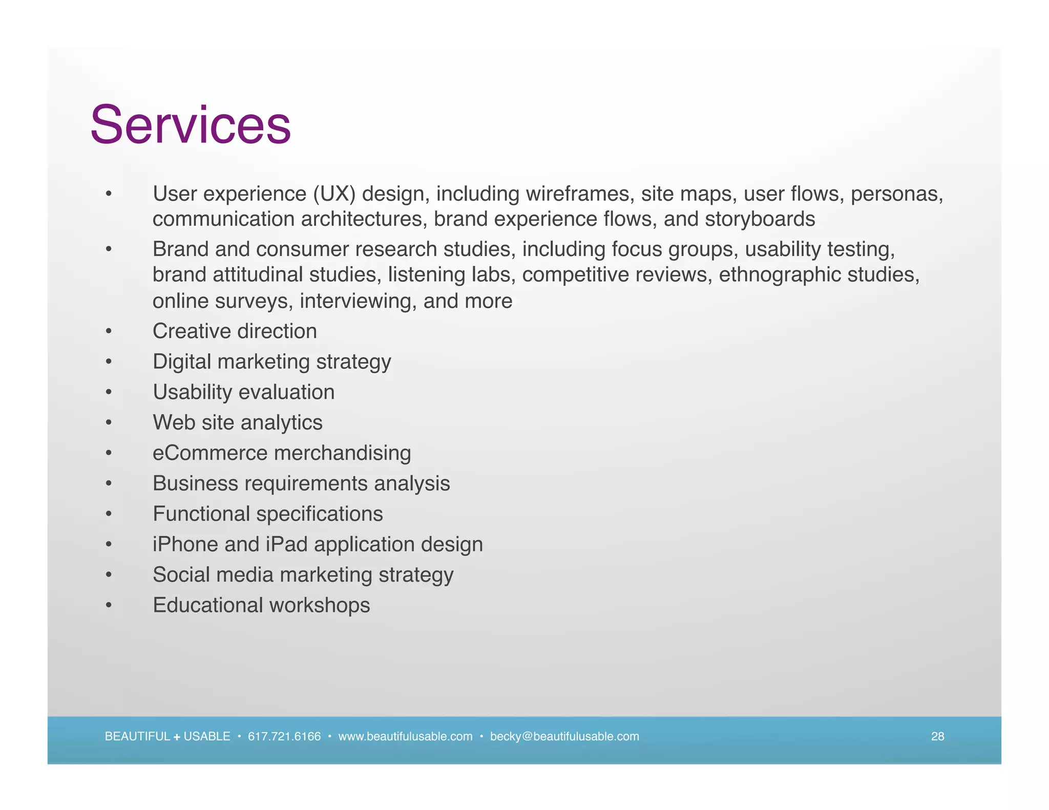 Services
•      User experience (UX) design, including wireframes, site maps, user ﬂows, personas,
       communication architectures, brand experience ﬂows, and storyboards
•      Brand and consumer research studies, including focus groups, usability testing,
       brand attitudinal studies, listening labs, competitive reviews, ethnographic studies,
       online surveys, interviewing, and more
•      Creative direction
•      Digital marketing strategy
•      Usability evaluation
•      Web site analytics
•      eCommerce merchandising
•      Business requirements analysis
•      Functional speciﬁcations
•      iPhone and iPad application design
•      Social media marketing strategy
•      Educational workshops




BEAUTIFUL + USABLE • 617.721.6166 • www.beautifulusable.com • becky@beautifulusable.com   28
 