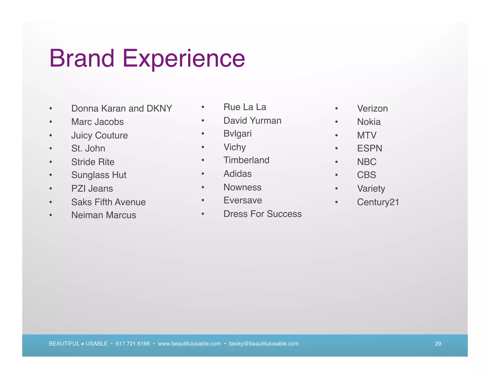Brand Experience
•      Donna Karan and DKNY                          •      Rue La La                     •   Verizon
•      Marc Jacobs                                   •      David Yurman                  •   Nokia
•      Juicy Couture                                 •      Bvlgari                       •   MTV
•      St. John                                      •      Vichy                         •   ESPN
•      Stride Rite                                   •      Timberland                    •   NBC
•      Sunglass Hut                                  •      Adidas                        •   CBS
•      PZI Jeans                                     •      Nowness                       •   Variety
•      Saks Fifth Avenue                             •      Eversave                      •   Century21
•      Neiman Marcus                                 •      Dress For Success




BEAUTIFUL + USABLE • 617.721.6166 • www.beautifulusable.com • becky@beautifulusable.com                   29
 