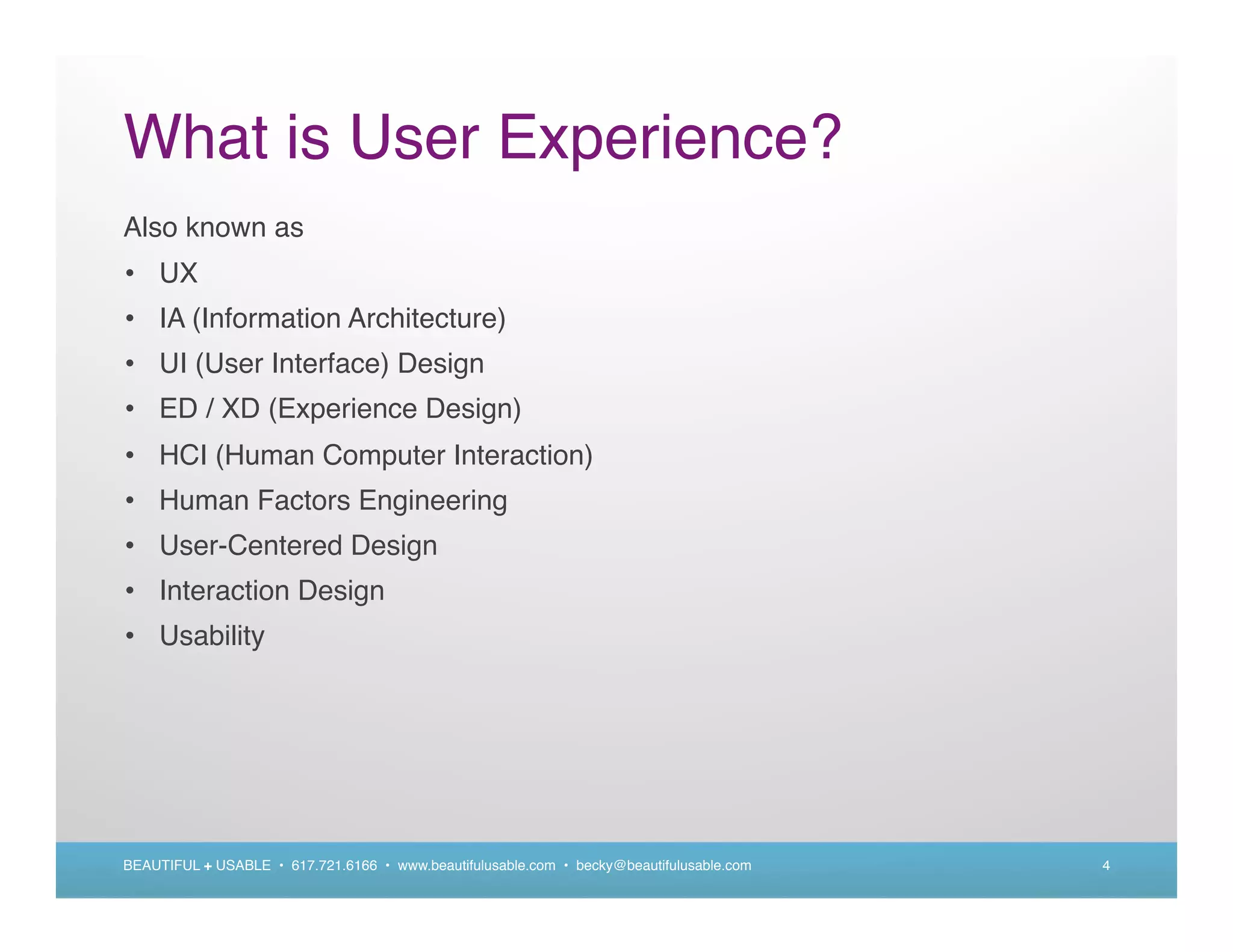 What is User Experience?
Also known as
• UX
• IA (Information Architecture)
• UI (User Interface) Design
• ED / XD (Experience Design)
• HCI (Human Computer Interaction)
• Human Factors Engineering
• User-Centered Design
• Interaction Design
• Usability




BEAUTIFUL + USABLE • 617.721.6166 • www.beautifulusable.com • becky@beautifulusable.com   4
 