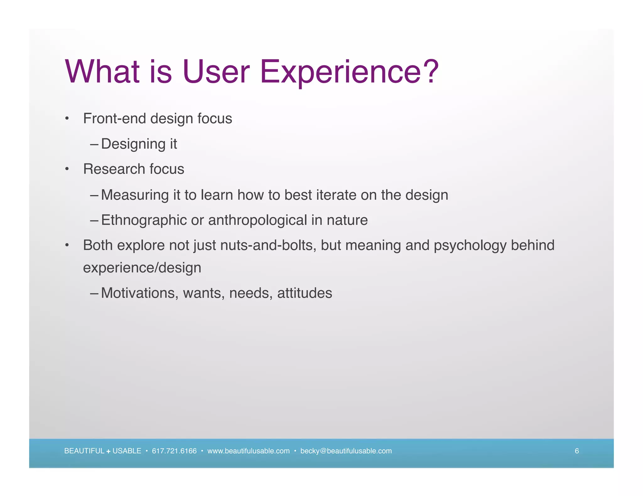 What is User Experience?
• Front-end design focus
      – Designing it
• Research focus
      – Measuring it to learn how to best iterate on the design
      – Ethnographic or anthropological in nature
• Both explore not just nuts-and-bolts, but meaning and psychology behind
    experience/design
      – Motivations, wants, needs, attitudes




BEAUTIFUL + USABLE • 617.721.6166 • www.beautifulusable.com • becky@beautifulusable.com   6
 