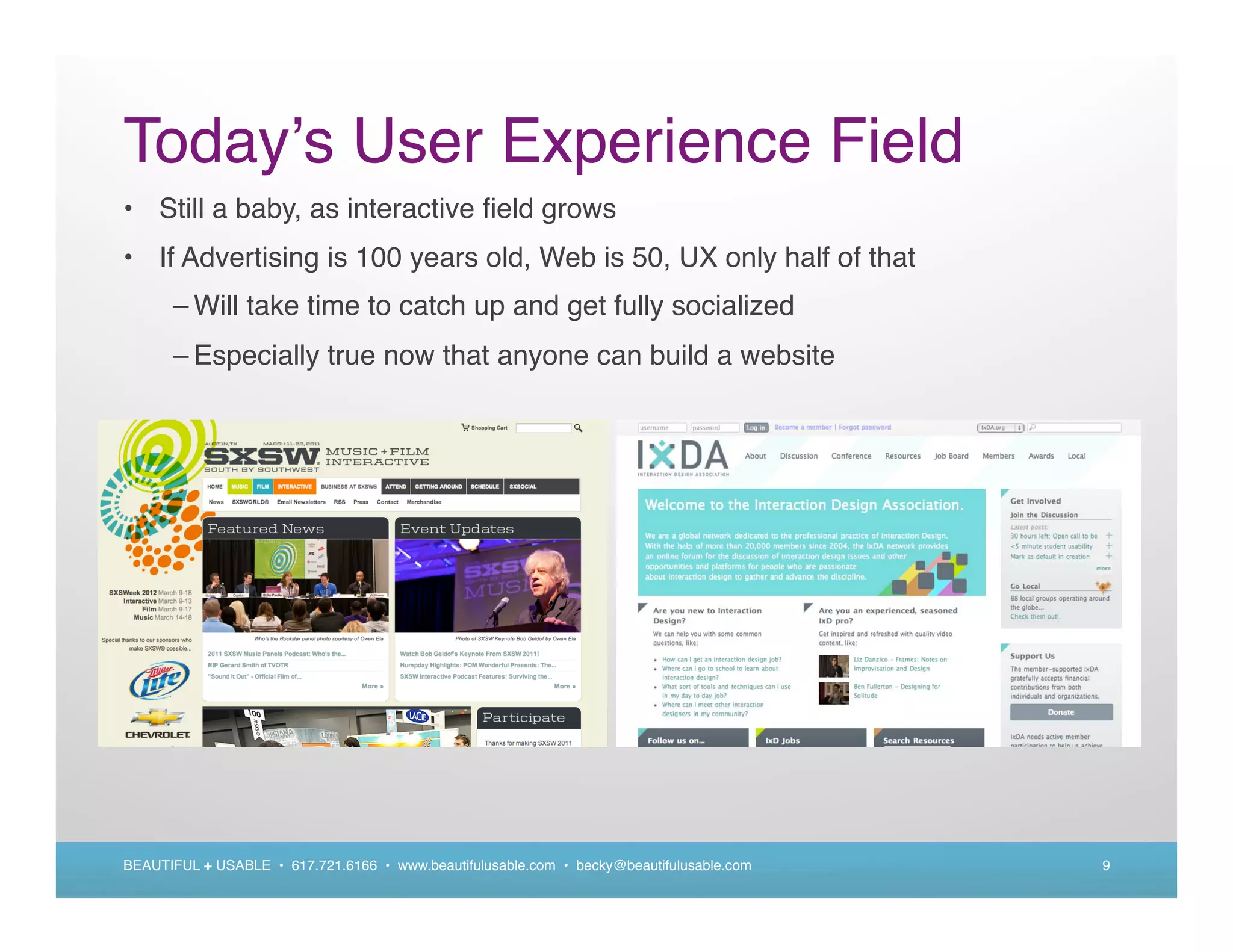 Today s User Experience Field
• Still a baby, as interactive ﬁeld grows
• If Advertising is 100 years old, Web is 50, UX only half of that
      – Will take time to catch up and get fully socialized
      – Especially true now that anyone can build a website




BEAUTIFUL + USABLE • 617.721.6166 • www.beautifulusable.com • becky@beautifulusable.com   9
 