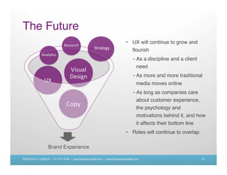 The Future
                                                                             • UX will continue to grow and
                                                                               ﬂourish
                                                                                  - As a discipline and a client
                                                                                    need
                                                                                  - As more and more traditional
                                                                                     media moves online
                                                                                  - As long as companies care
                                                                                    about customer experience,
                                                                                    the psychology and
                                                                                    motivations behind it, and how
                                                                                    it affects their bottom line
                                                                             • Roles will continue to overlap

                   Brand Experience

BEAUTIFUL + USABLE • 617.721.6166 • www.beautifulusable.com • becky@beautifulusable.com                            12
 
