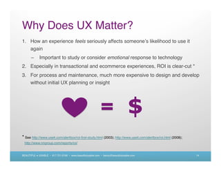 Why Does UX Matter?
1. How an experience feels seriously affects someone s likelihood to use it
   again
      –      Important to study or consider emotional response to technology
2. Especially in transactional and ecommerce experiences, ROI is clear-cut *
3. For process and maintenance, much more expensive to design and develop
   without initial UX planning or insight




                                                                                 $
* See http://www.useit.com/alertbox/roi-ﬁrst-study.html (2003); http://www.useit.com/alertbox/roi.html (2008);
 http://www.nngroup.com/reports/roi/


BEAUTIFUL + USABLE • 617.721.6166 • www.beautifulusable.com • becky@beautifulusable.com                          14
 