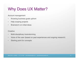 Why Does UX Matter?
Account management
•     Knowing business goals upfront
•     Help scoping projects
•     Brainstorm on initial ideas


Creative
•     Multi-disciplinary brainstorming
•     Voice of the user (based on past experiences and ongoing research)
•     Starting point for concepts




BEAUTIFUL + USABLE • 617.721.6166 • www.beautifulusable.com • becky@beautifulusable.com   15
 