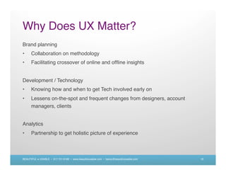 Why Does UX Matter?
Brand planning
•     Collaboration on methodology
•     Facilitating crossover of online and ofﬂine insights


Development / Technology
•     Knowing how and when to get Tech involved early on
•     Lessens on-the-spot and frequent changes from designers, account
      managers, clients


Analytics
•     Partnership to get holistic picture of experience



BEAUTIFUL + USABLE • 617.721.6166 • www.beautifulusable.com • becky@beautifulusable.com   16
 