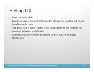 Selling UX
• Impact on bottom line
• Brand impression; the gut feel of using the site, banner, interface, ad, or other
  brand interaction point
• Add digital twist to same reasons we sell brand planning and research into
    consumer behaviors and attitudes
• Knowledge is power: informed decisions vs. best-guess from biased
  stakeholders




BEAUTIFUL + USABLE • 617.721.6166 • www.beautifulusable.com • becky@beautifulusable.com   18
 
